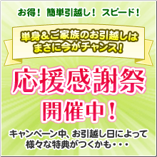 お得！ 簡単引越し！ スピード！ 単身＆ご家族のお引越しはまさに今がチャンス！ 応援感謝祭開催中！ キャンペーン中、お引越し日によって
様々な特典がつくかも・・・