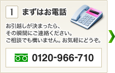 1.まずはお電話 お引越しが決まったら、
その瞬間にご連絡ください。ご相談でも構いません。お気軽にどうぞ。 0120-966-710