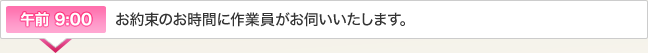 午前 9:00 お約束のお時間に作業員がお伺いいたします。