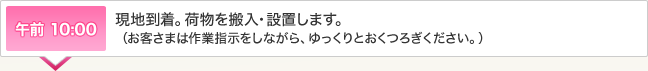 午前 10:00 現地到着。荷物を搬入・設置します。
（お客さまは作業指示をしながら、ゆっくりとおくつろぎください。）