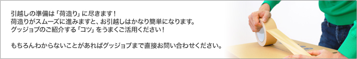 引越しの準備は「荷造り」に尽きます！荷造りがスムーズに進みますと、お引越しはかなり簡単になります。グッジョブのご紹介する「コツ」をうまくご活用ください！ もちろんわからないことがあればグッジョブまで直接お問い合わせください。