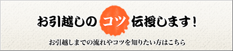 お引越しのコツ伝授します！
お引越しまでの流れやコツを知りたい方はこちら