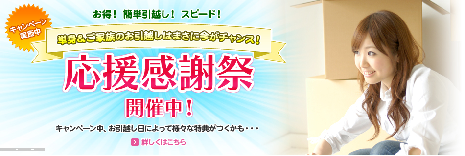 お得！ 簡単引越し！ スピード！ キャンペーン
実施中 単身＆ご家族のお引越しはまさに今がチャンス！ 応援感謝祭開催中！ キャンペーン中、お引越し日によって様々な特典がつくかも・・・ 詳しくはこちら