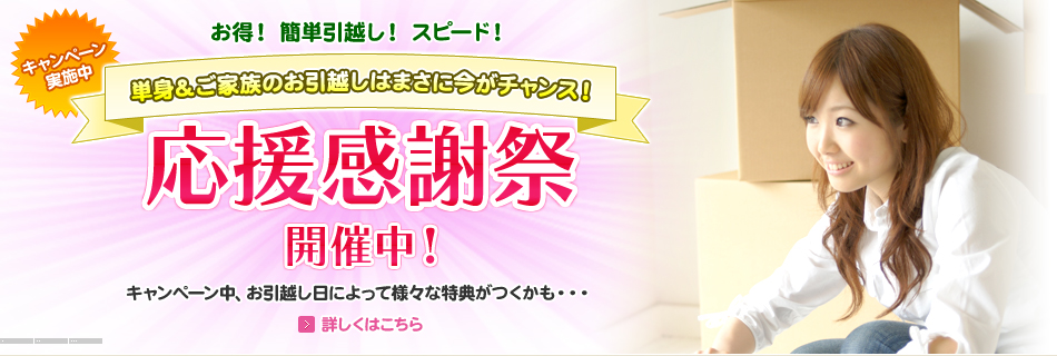 お得！ 簡単引越し！ スピード！ キャンペーン
実施中 単身＆ご家族のお引越しはまさに今がチャンス！ 応援感謝祭開催中！ キャンペーン中、お引越し日によって様々な特典がつくかも・・・ 詳しくはこちら